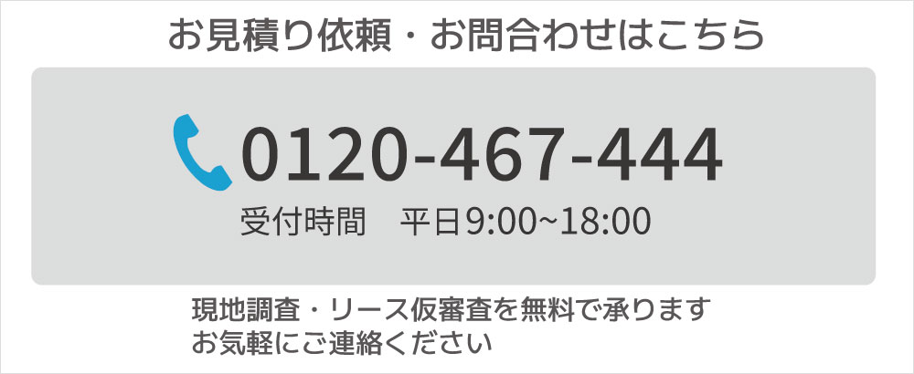 お見積り依頼・お問合わせはこちら 電話番号 0120-467-444 受付時間 平日9:00~18:00 現地調査・リース仮審査を無料で承ります お気軽にご連絡ください