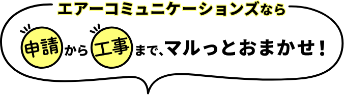 エアーコミュニケーションズなら申請から工事まで、マルっとおまかせ！